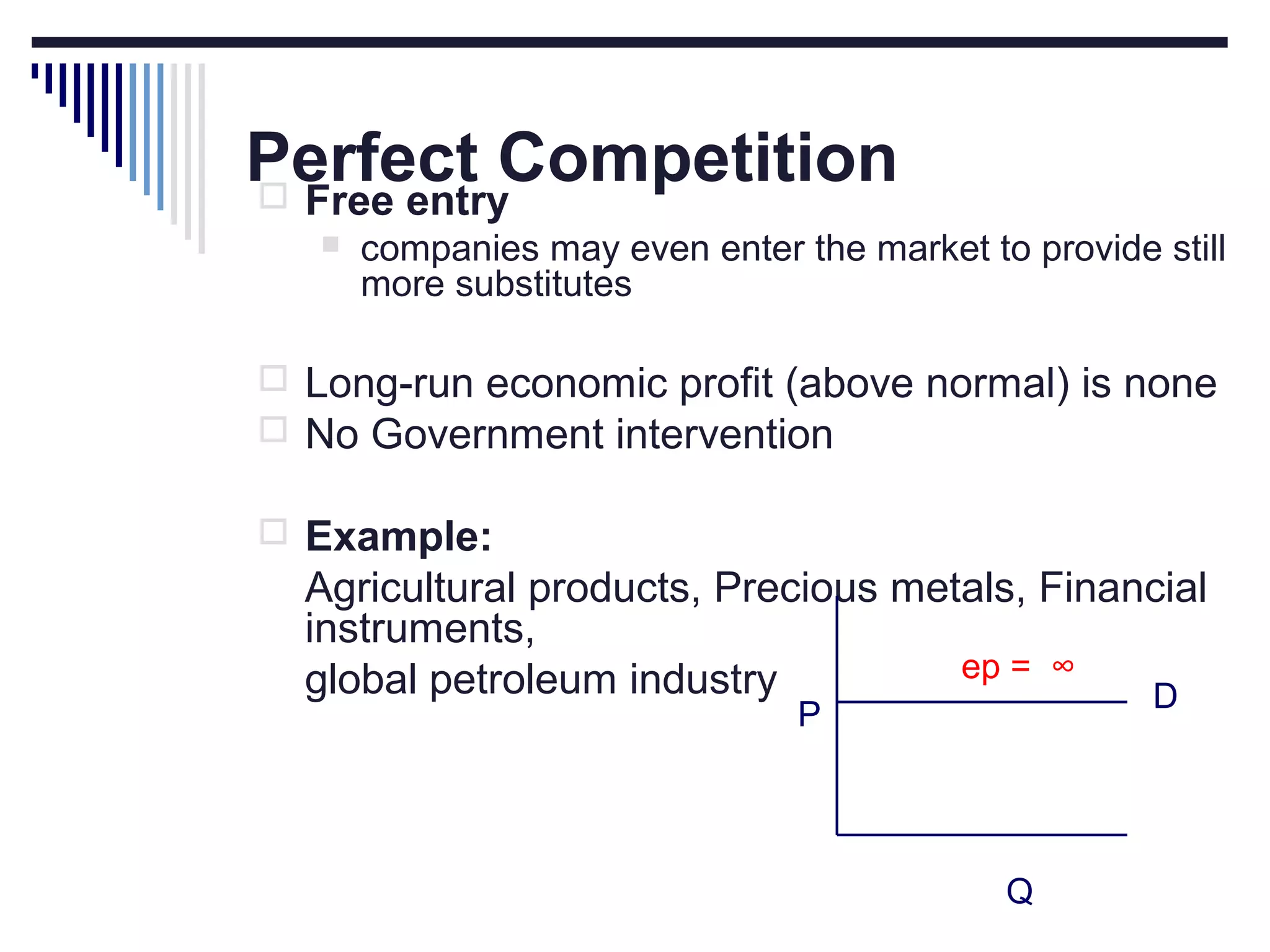 Perfect Competition
 Free entry


companies may even enter the market to provide still
more substitutes

 Long-run economic profit (above normal) is none
 No Government intervention
 Example:

Agricultural products, Precious metals, Financial
instruments,
ep = ∞
global petroleum industry
D
P

Q

 