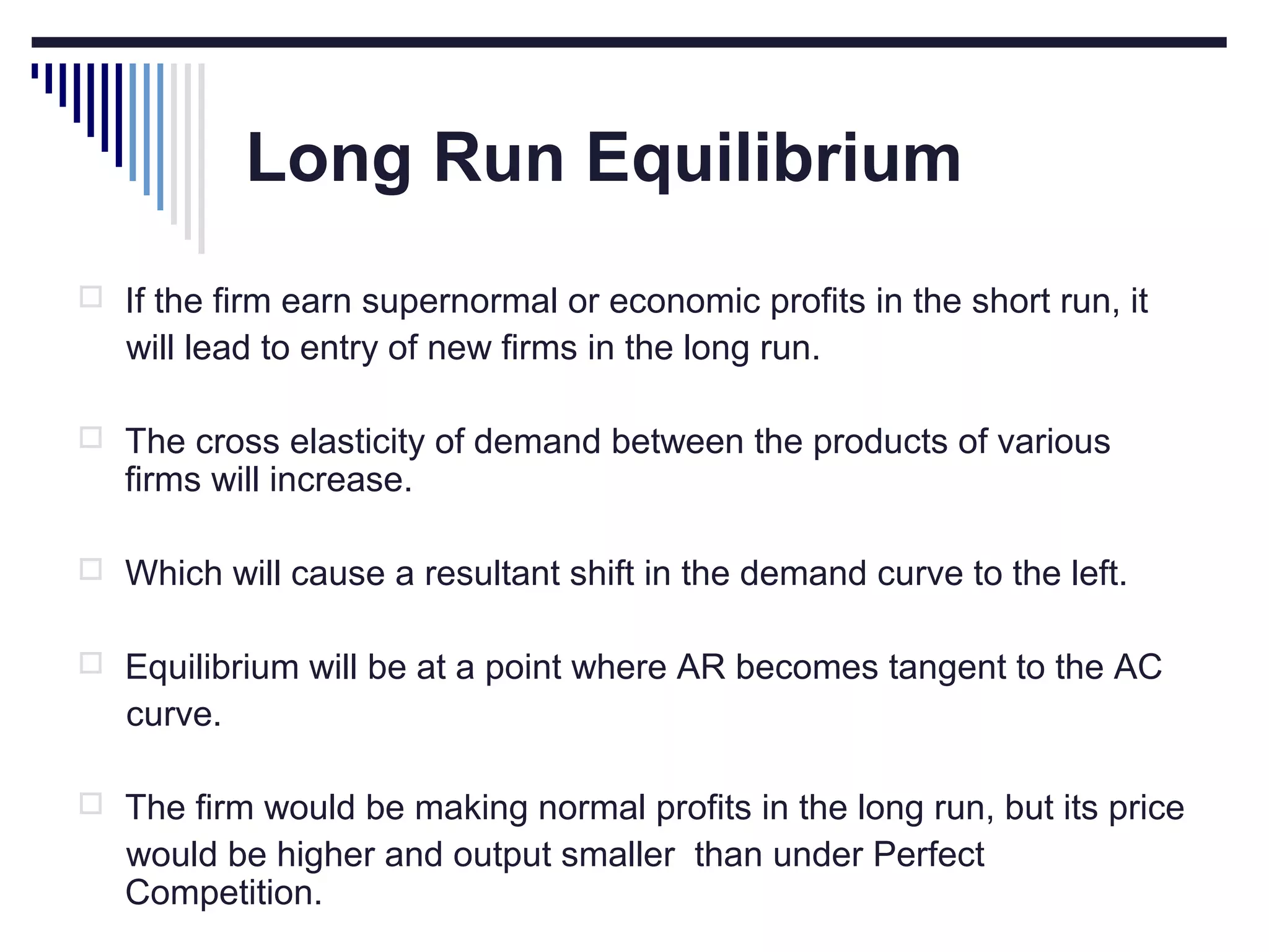 Long Run Equilibrium
 If the firm earn supernormal or economic profits in the short run, it

will lead to entry of new firms in the long run.
 The cross elasticity of demand between the products of various

firms will increase.

 Which will cause a resultant shift in the demand curve to the left.
 Equilibrium will be at a point where AR becomes tangent to the AC

curve.
 The firm would be making normal profits in the long run, but its price

would be higher and output smaller than under Perfect
Competition.

 