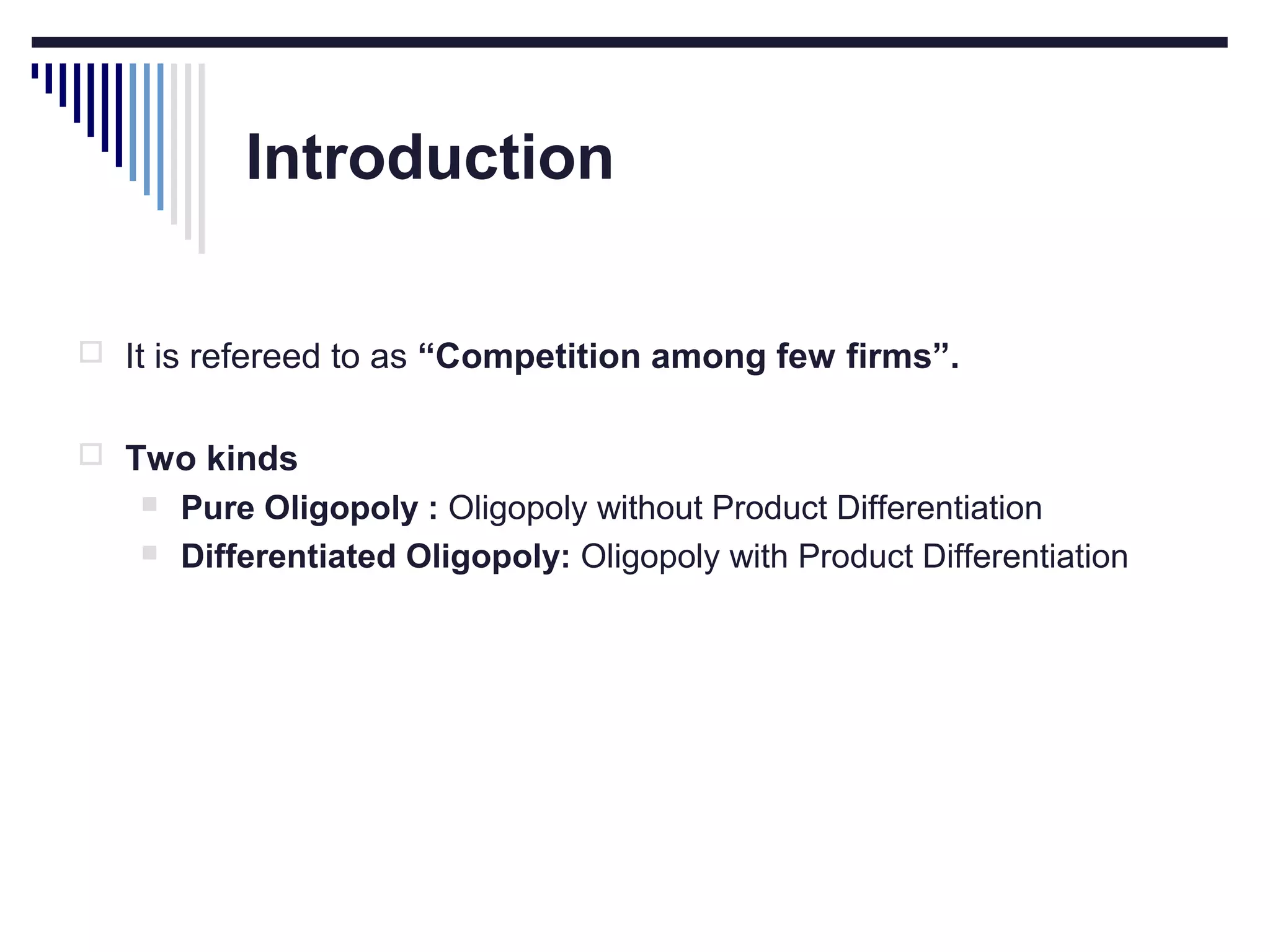 Introduction
 It is refereed to as “Competition among few firms”.
 Two kinds



Pure Oligopoly : Oligopoly without Product Differentiation
Differentiated Oligopoly: Oligopoly with Product Differentiation

 