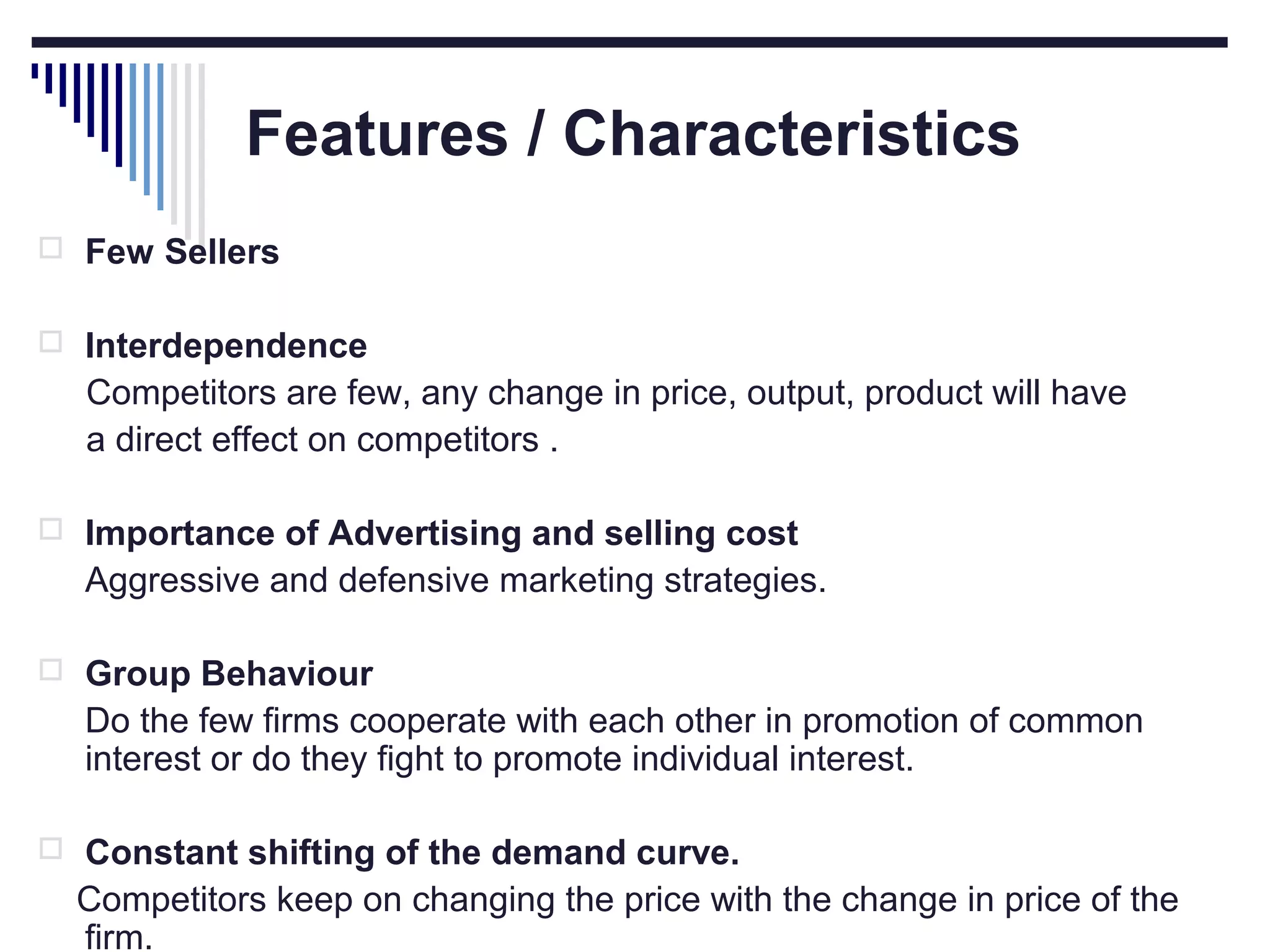 Features / Characteristics
 Few Sellers
 Interdependence

Competitors are few, any change in price, output, product will have
a direct effect on competitors .
 Importance of Advertising and selling cost

Aggressive and defensive marketing strategies.
 Group Behaviour

Do the few firms cooperate with each other in promotion of common
interest or do they fight to promote individual interest.
 Constant shifting of the demand curve.

Competitors keep on changing the price with the change in price of the
firm.

 
