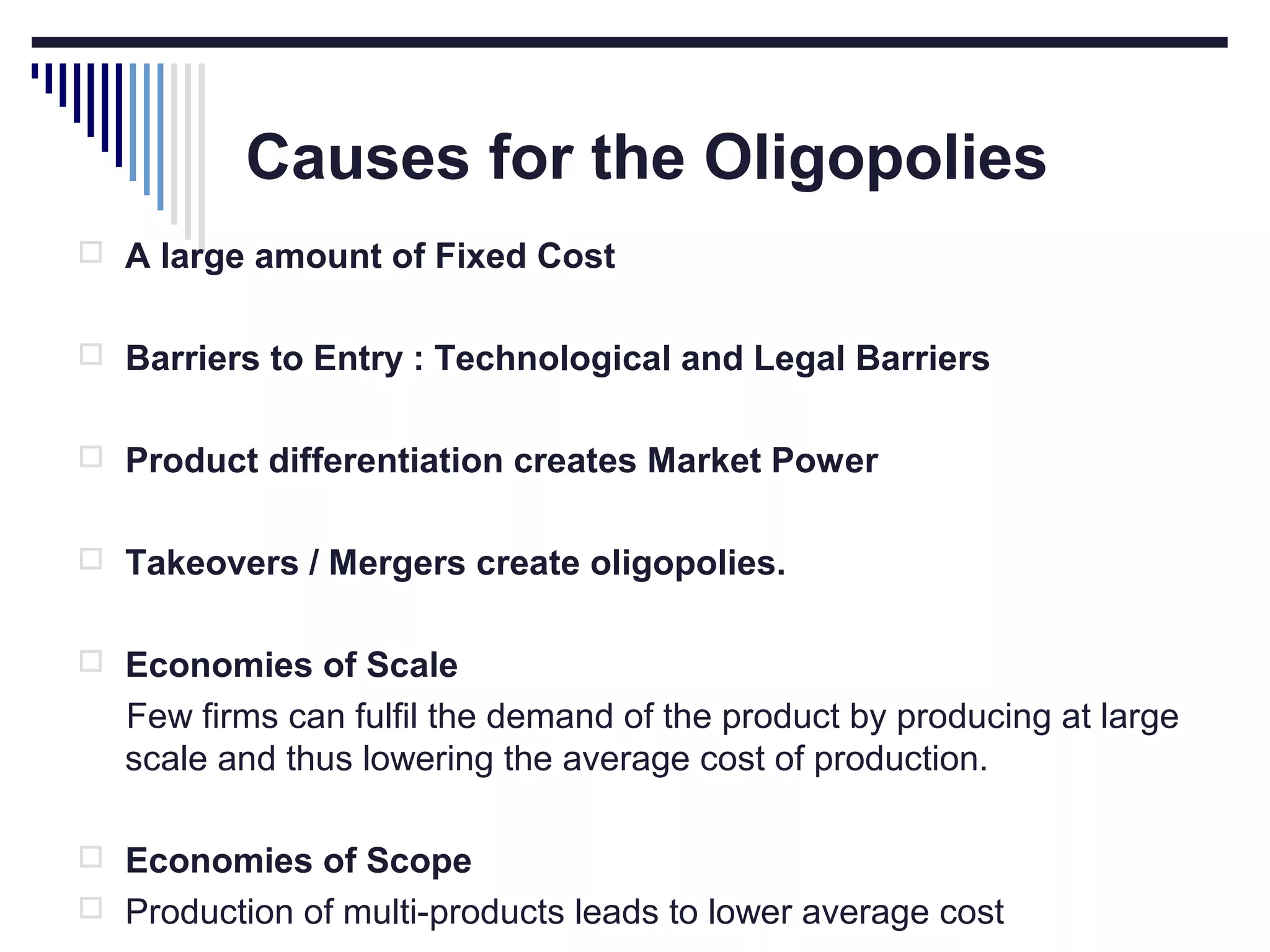 Causes for the Oligopolies
 A large amount of Fixed Cost
 Barriers to Entry : Technological and Legal Barriers
 Product differentiation creates Market Power
 Takeovers / Mergers create oligopolies.
 Economies of Scale

Few firms can fulfil the demand of the product by producing at large
scale and thus lowering the average cost of production.
 Economies of Scope
 Production of multi-products leads to lower average cost

 