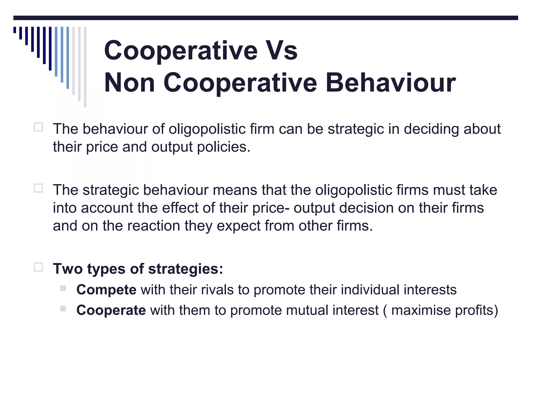 Cooperative Vs
Non Cooperative Behaviour
 The behaviour of oligopolistic firm can be strategic in deciding about

their price and output policies.
 The strategic behaviour means that the oligopolistic firms must take

into account the effect of their price- output decision on their firms
and on the reaction they expect from other firms.
 Two types of strategies:



Compete with their rivals to promote their individual interests
Cooperate with them to promote mutual interest ( maximise profits)

 