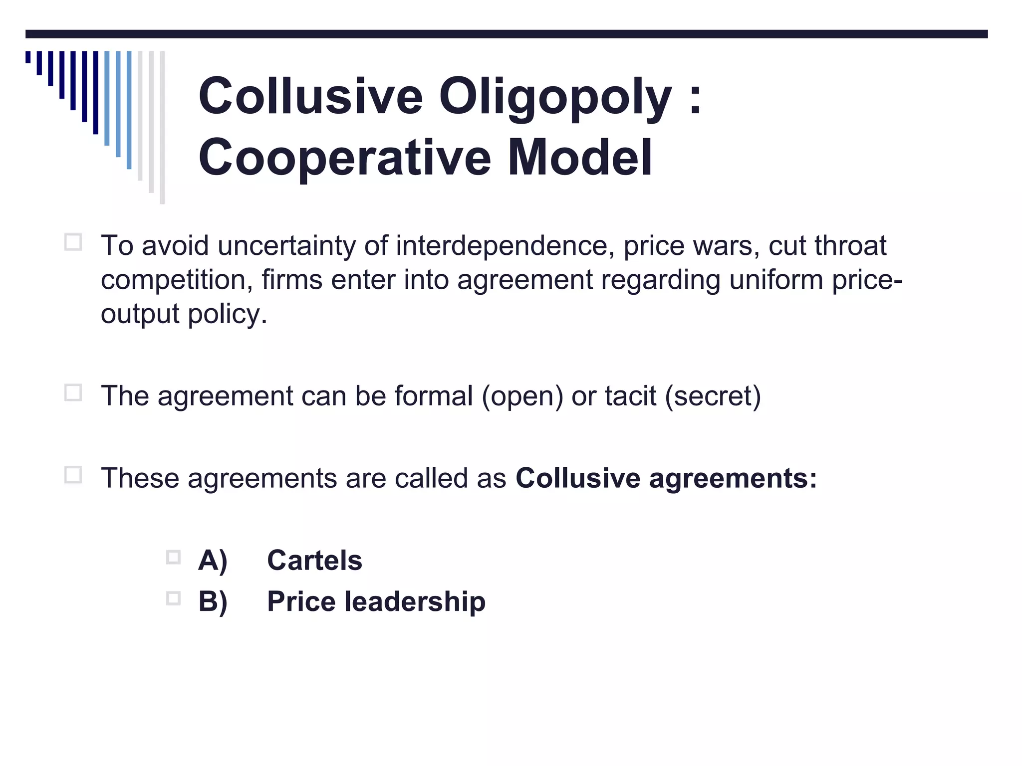 Collusive Oligopoly :
Cooperative Model
 To avoid uncertainty of interdependence, price wars, cut throat

competition, firms enter into agreement regarding uniform priceoutput policy.
 The agreement can be formal (open) or tacit (secret)
 These agreements are called as Collusive agreements:



A)
B)

Cartels
Price leadership

 