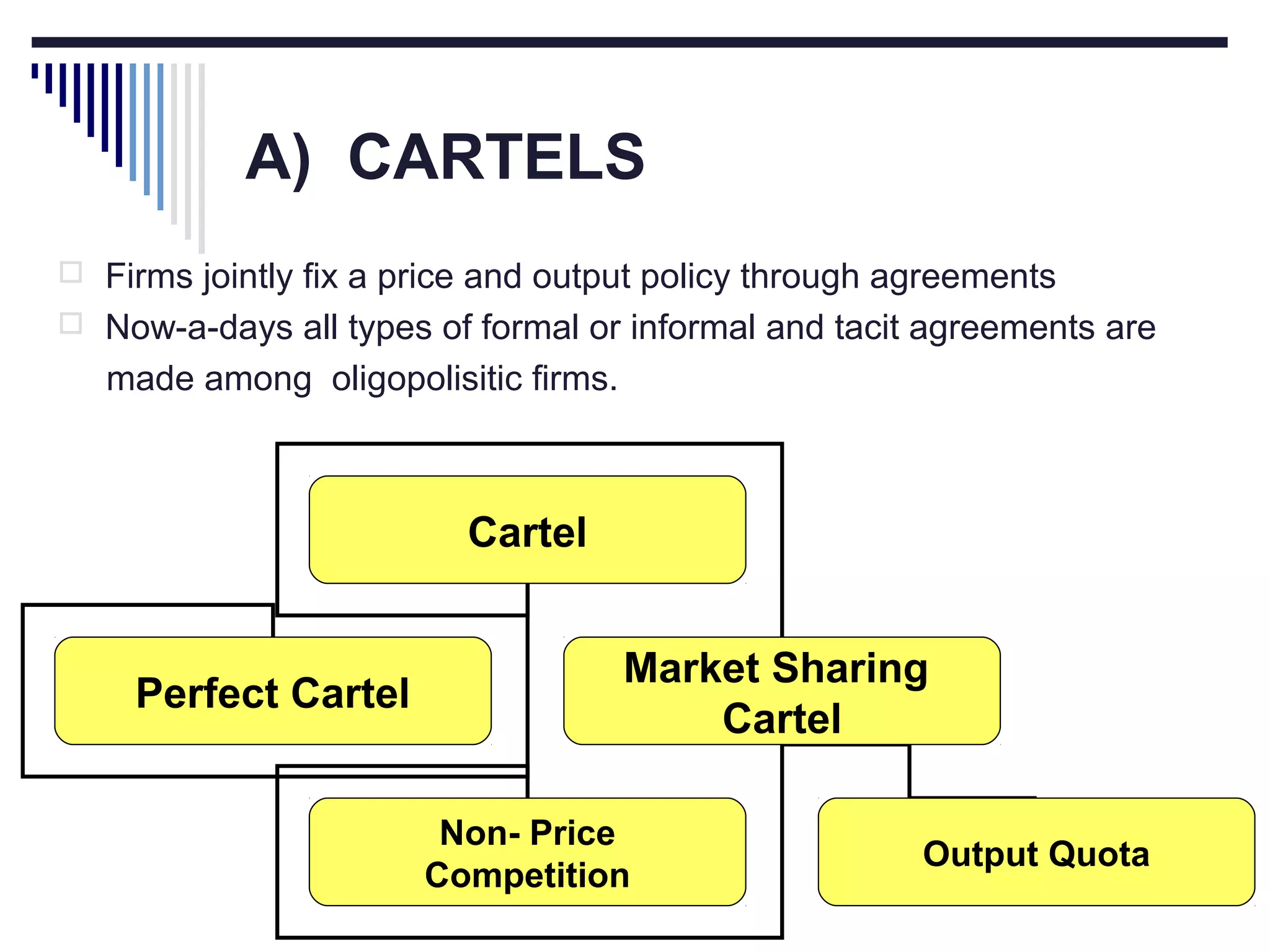 A) CARTELS
 Firms jointly fix a price and output policy through agreements
 Now-a-days all types of formal or informal and tacit agreements are

made among oligopolisitic firms.

Cartel

Perfect Cartel

Market Sharing
Cartel
Non- Price
Competition

Output Quota

 