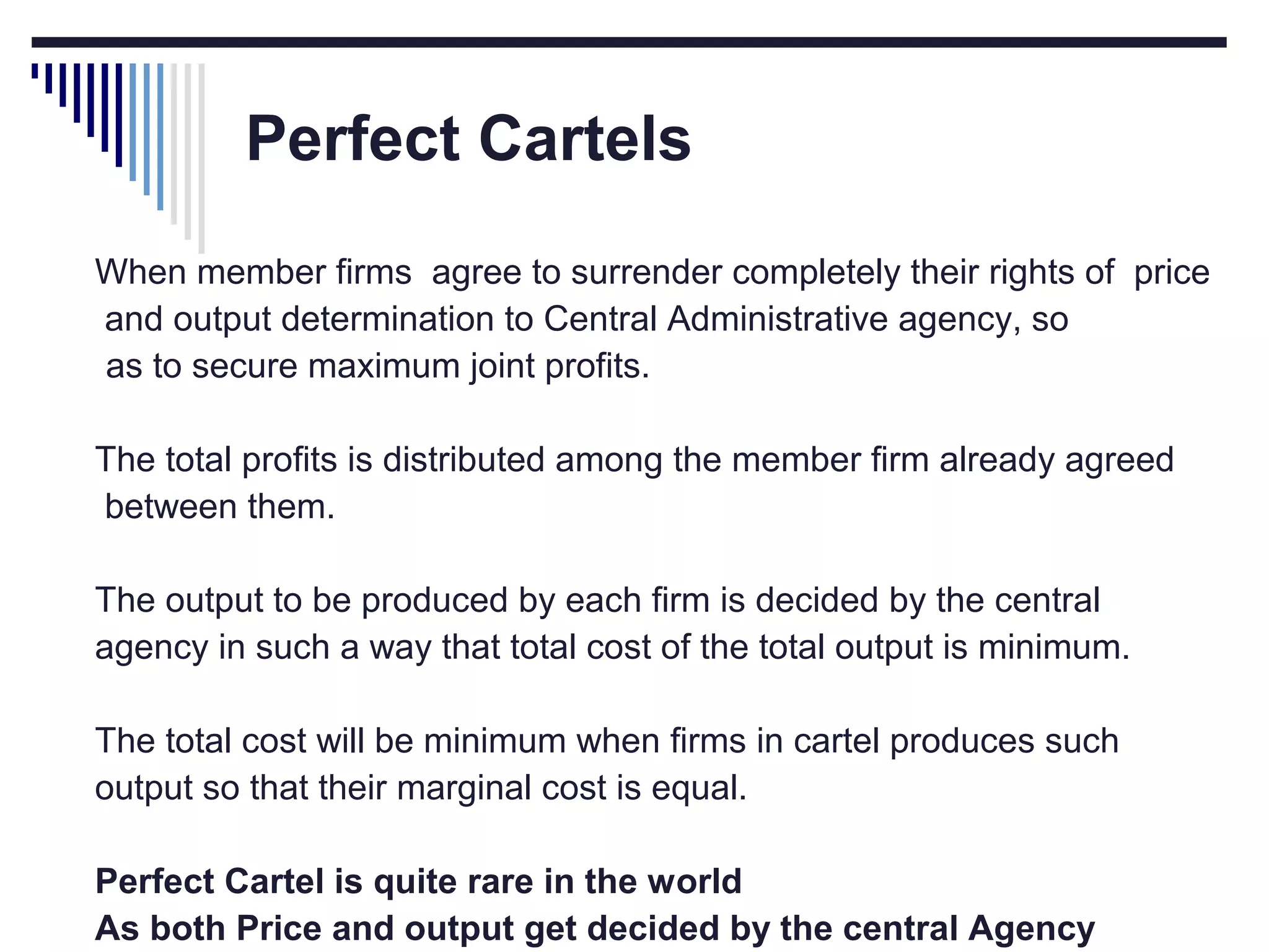Perfect Cartels
When member firms agree to surrender completely their rights of price
and output determination to Central Administrative agency, so
as to secure maximum joint profits.
The total profits is distributed among the member firm already agreed
between them.
The output to be produced by each firm is decided by the central
agency in such a way that total cost of the total output is minimum.
The total cost will be minimum when firms in cartel produces such
output so that their marginal cost is equal.
Perfect Cartel is quite rare in the world
As both Price and output get decided by the central Agency

 