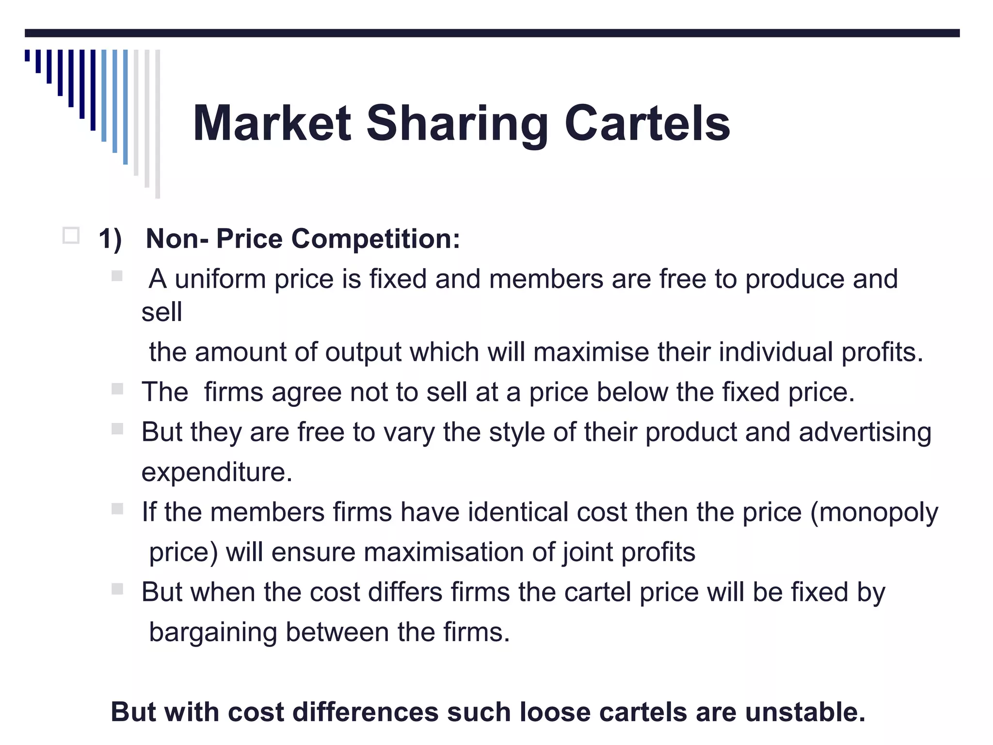 Market Sharing Cartels
 1) Non- Price Competition:









A uniform price is fixed and members are free to produce and
sell
the amount of output which will maximise their individual profits.
The firms agree not to sell at a price below the fixed price.
But they are free to vary the style of their product and advertising
expenditure.
If the members firms have identical cost then the price (monopoly
price) will ensure maximisation of joint profits
But when the cost differs firms the cartel price will be fixed by
bargaining between the firms.

But with cost differences such loose cartels are unstable.

 