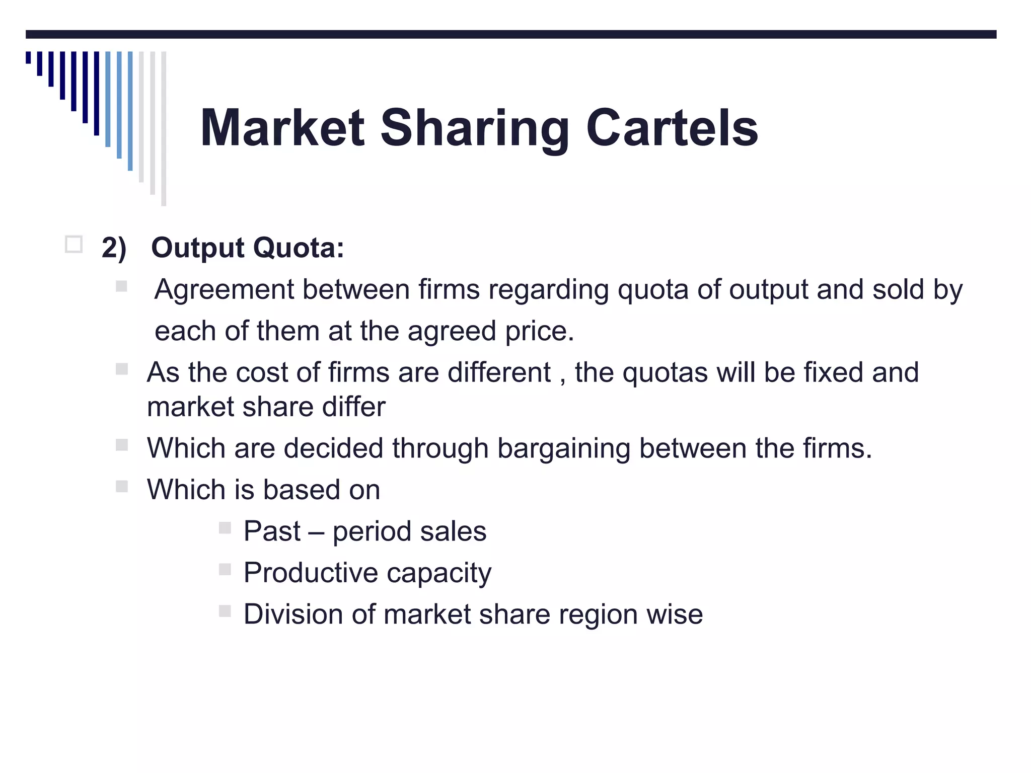 Market Sharing Cartels
 2) Output Quota:







Agreement between firms regarding quota of output and sold by
each of them at the agreed price.
As the cost of firms are different , the quotas will be fixed and
market share differ
Which are decided through bargaining between the firms.
Which is based on
 Past – period sales
 Productive capacity
 Division of market share region wise

 