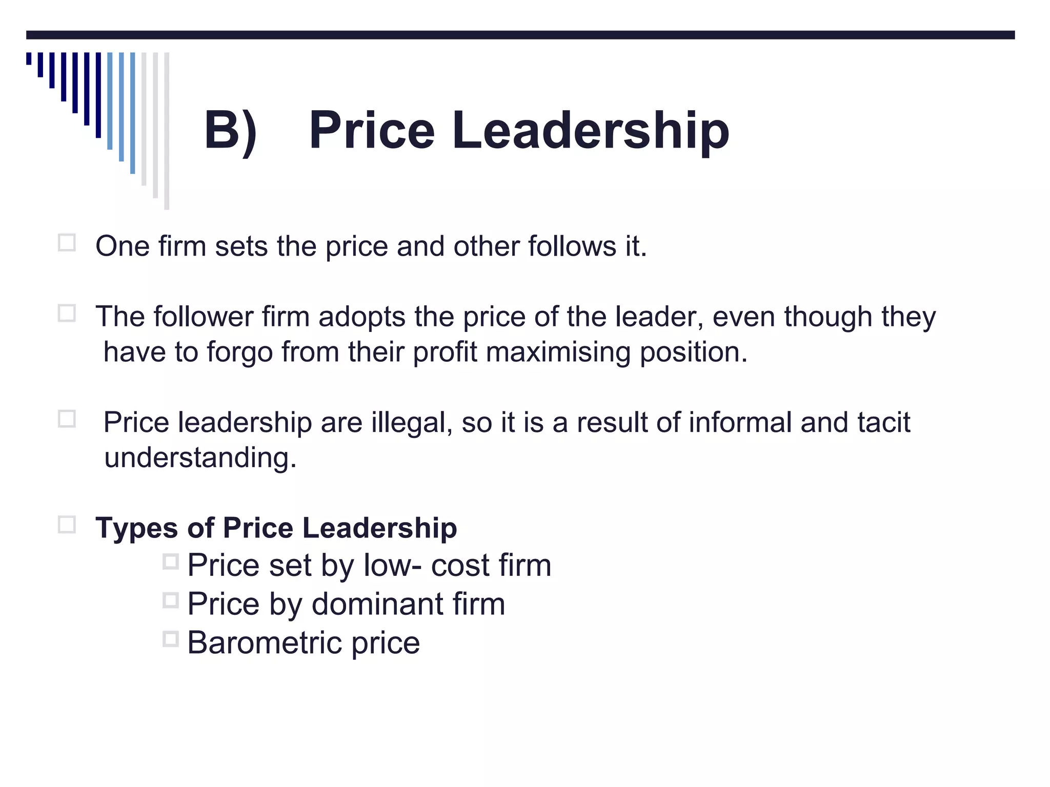 B) Price Leadership
 One firm sets the price and other follows it.
 The follower firm adopts the price of the leader, even though they

have to forgo from their profit maximising position.


Price leadership are illegal, so it is a result of informal and tacit
understanding.

 Types of Price Leadership
 Price

set by low- cost firm
 Price by dominant firm
 Barometric price

 