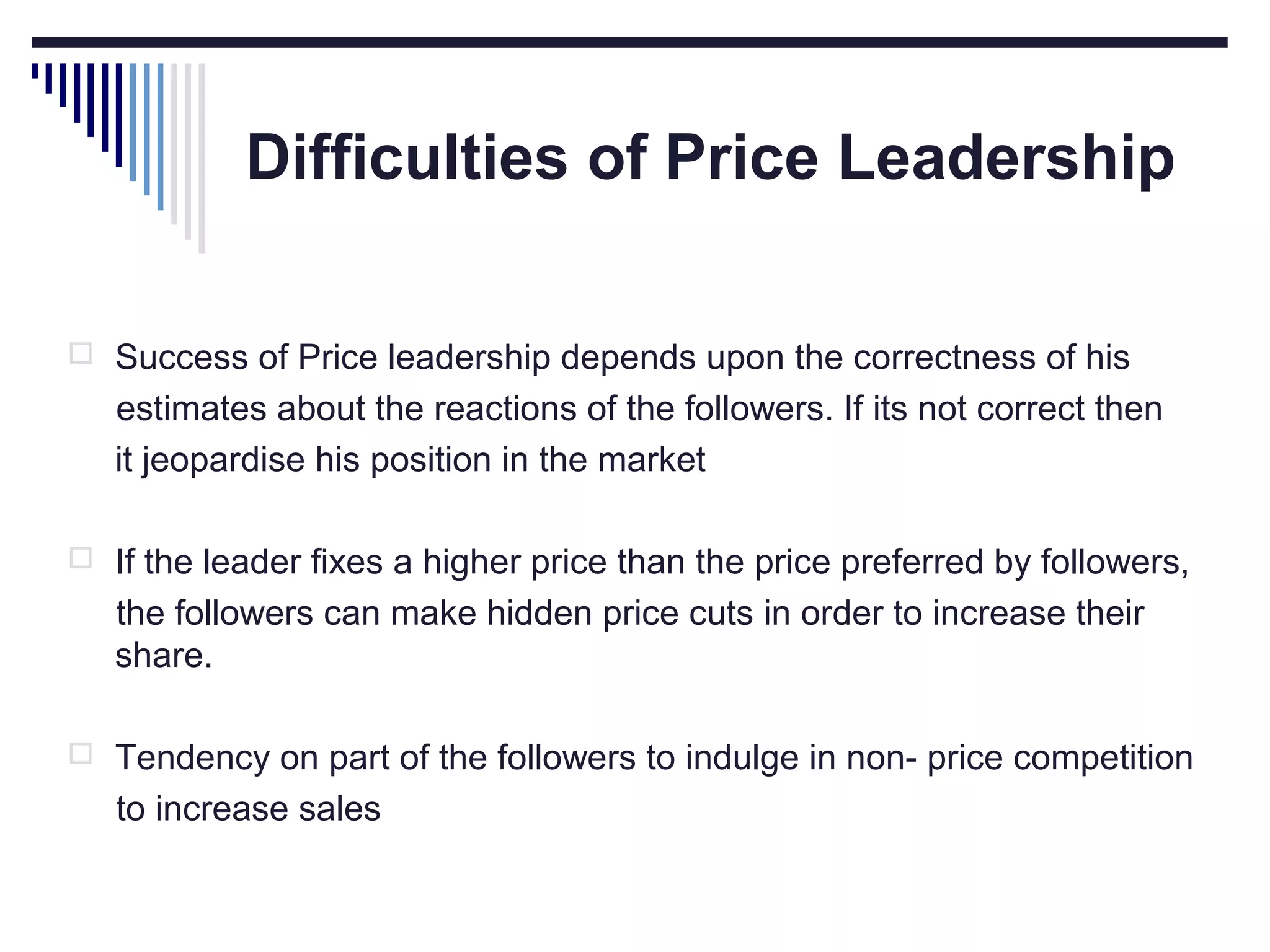 Difficulties of Price Leadership
 Success of Price leadership depends upon the correctness of his

estimates about the reactions of the followers. If its not correct then
it jeopardise his position in the market
 If the leader fixes a higher price than the price preferred by followers,

the followers can make hidden price cuts in order to increase their
share.
 Tendency on part of the followers to indulge in non- price competition

to increase sales

 