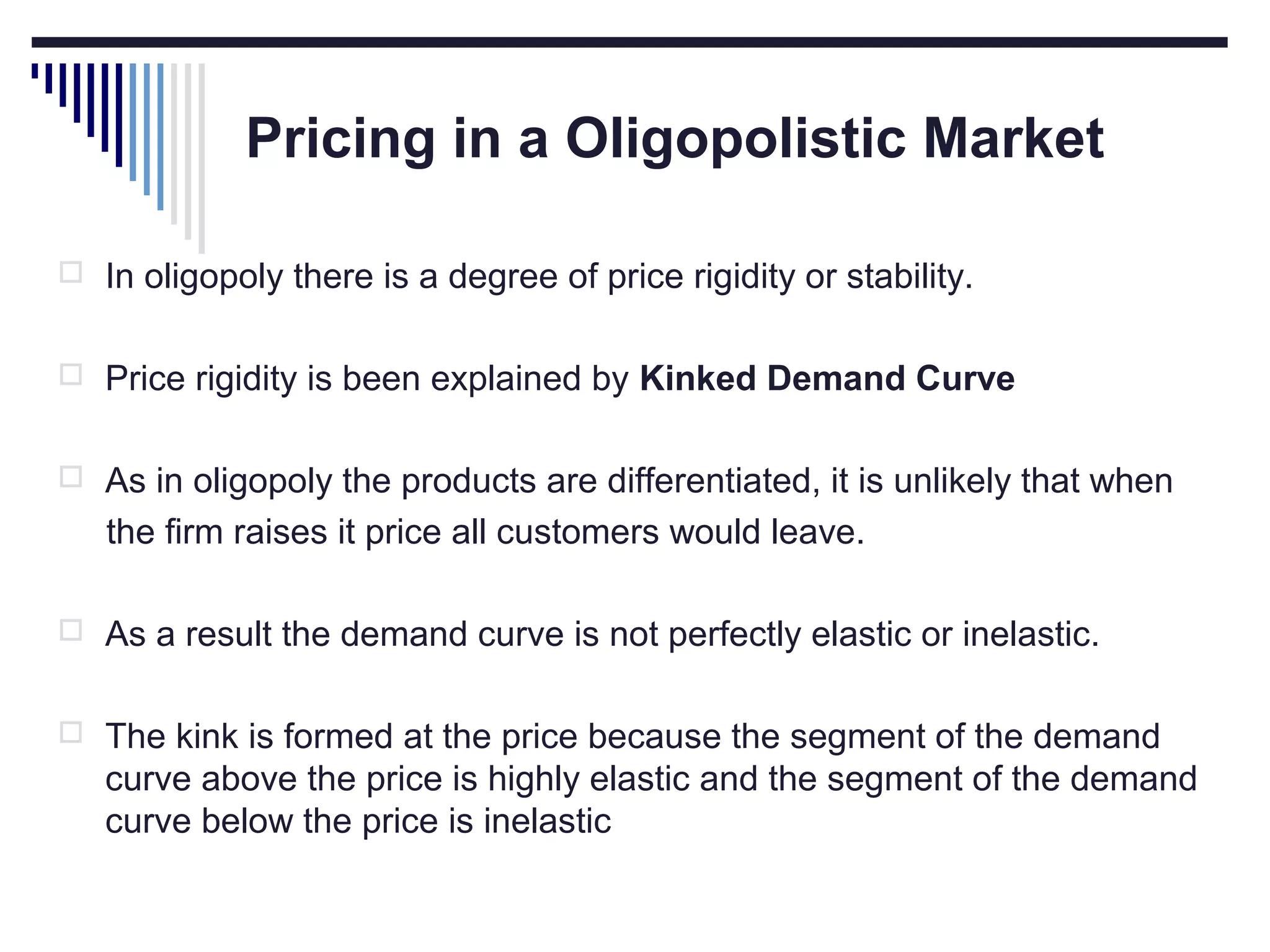 Pricing in a Oligopolistic Market
 In oligopoly there is a degree of price rigidity or stability.
 Price rigidity is been explained by Kinked Demand Curve
 As in oligopoly the products are differentiated, it is unlikely that when

the firm raises it price all customers would leave.
 As a result the demand curve is not perfectly elastic or inelastic.
 The kink is formed at the price because the segment of the demand

curve above the price is highly elastic and the segment of the demand
curve below the price is inelastic

 