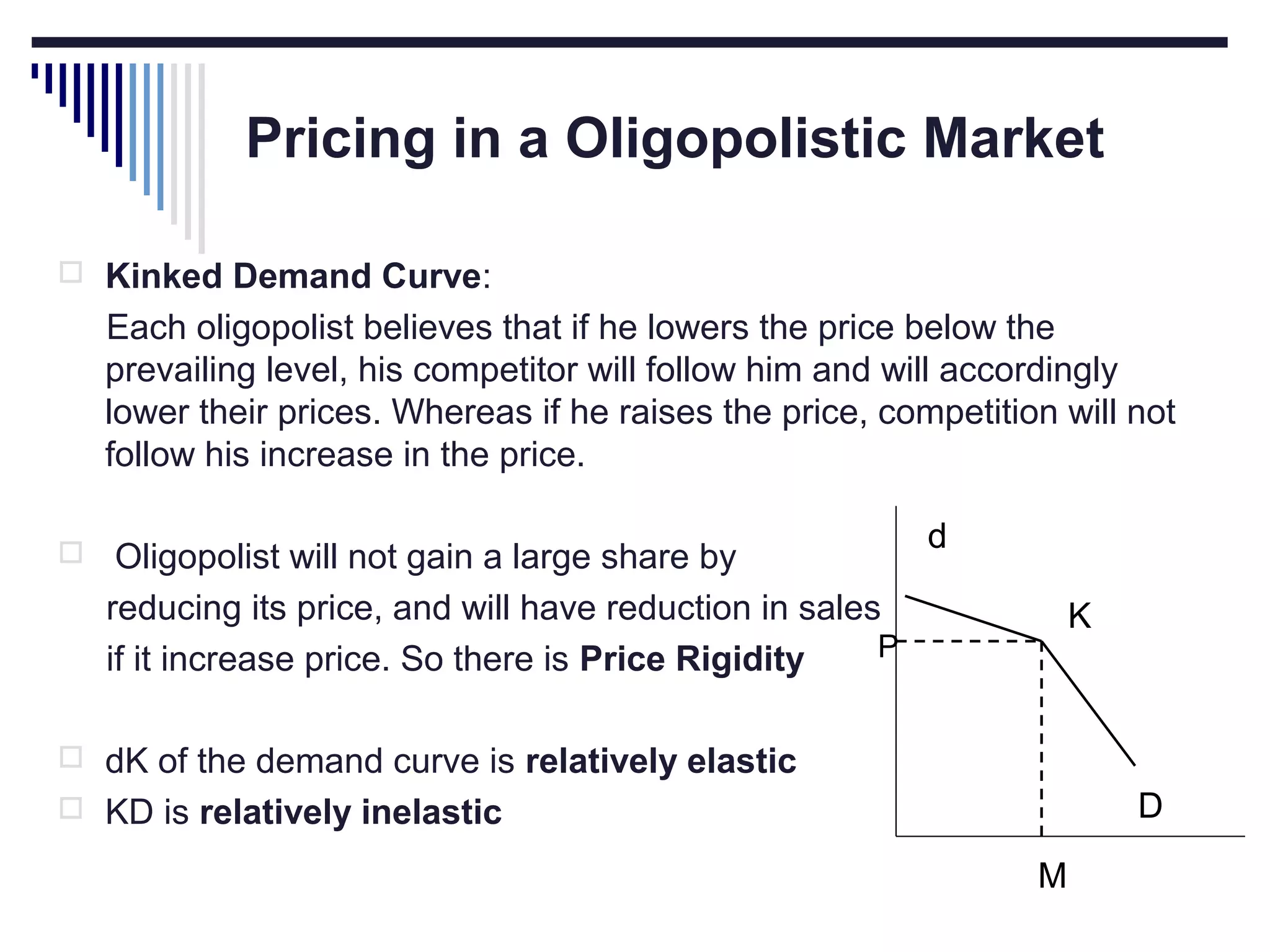 Pricing in a Oligopolistic Market
 Kinked Demand Curve:

Each oligopolist believes that if he lowers the price below the
prevailing level, his competitor will follow him and will accordingly
lower their prices. Whereas if he raises the price, competition will not
follow his increase in the price.


Oligopolist will not gain a large share by
reducing its price, and will have reduction in sales
P
if it increase price. So there is Price Rigidity

d
K

 dK of the demand curve is relatively elastic

D

 KD is relatively inelastic

M

 
