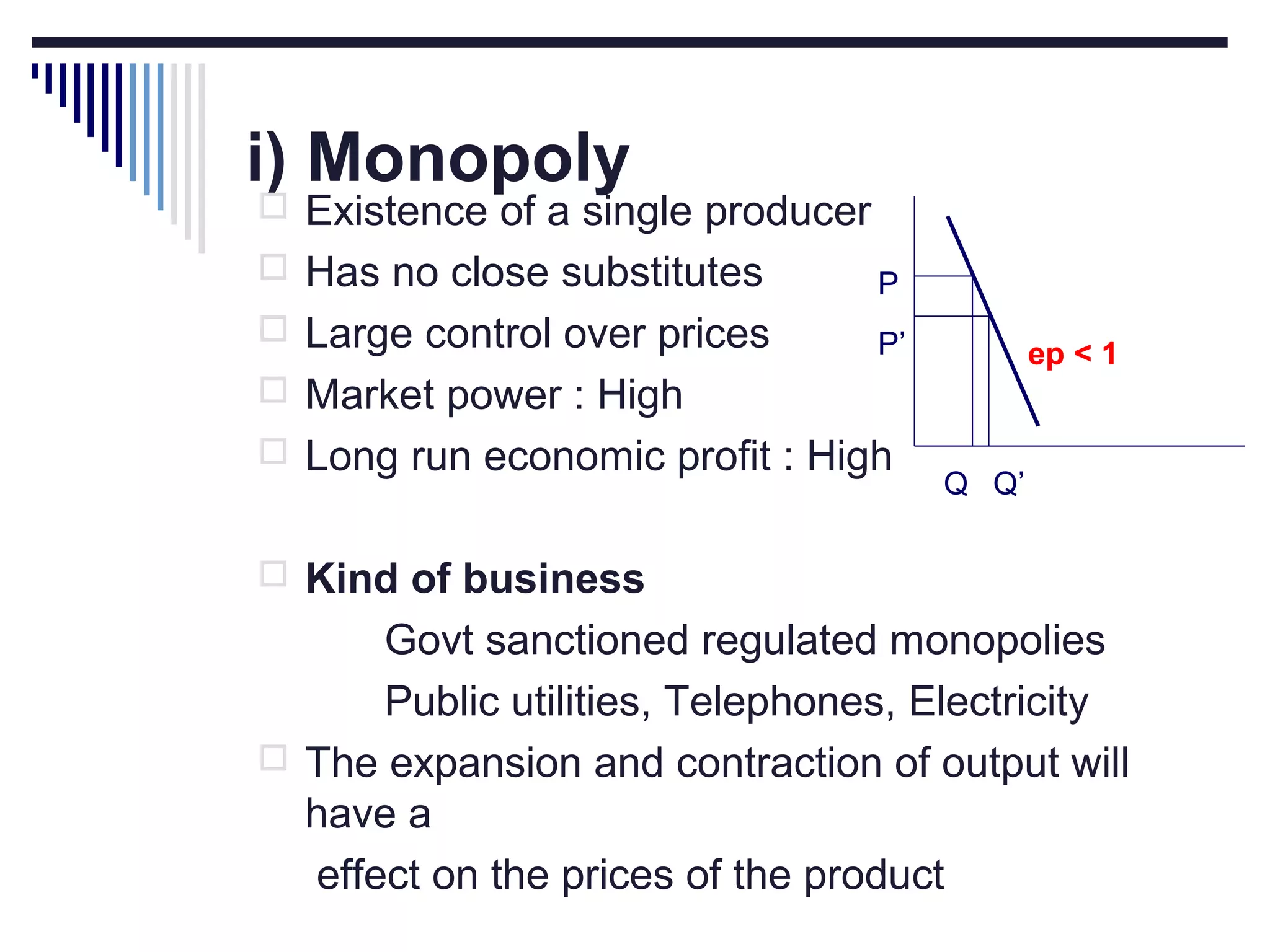 i) Monopoly

 Existence of a single producer
 Has no close substitutes

P

 Large control over prices

P’

ep < 1

 Market power : High
 Long run economic profit : High

Q Q’

 Kind of business

Govt sanctioned regulated monopolies
Public utilities, Telephones, Electricity
 The expansion and contraction of output will
have a
effect on the prices of the product

 
