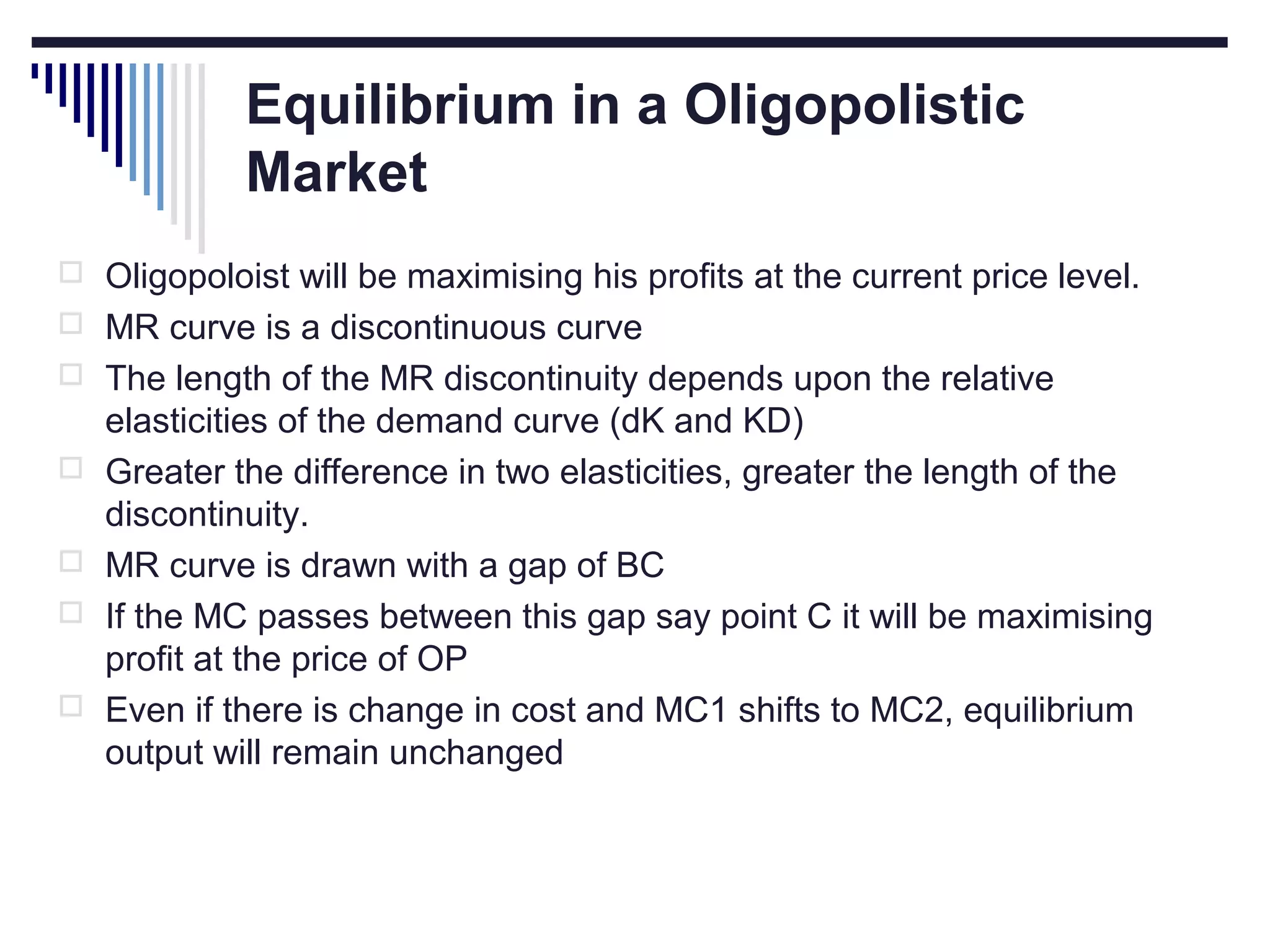 Equilibrium in a Oligopolistic
Market
 Oligopoloist will be maximising his profits at the current price level.
 MR curve is a discontinuous curve
 The length of the MR discontinuity depends upon the relative





elasticities of the demand curve (dK and KD)
Greater the difference in two elasticities, greater the length of the
discontinuity.
MR curve is drawn with a gap of BC
If the MC passes between this gap say point C it will be maximising
profit at the price of OP
Even if there is change in cost and MC1 shifts to MC2, equilibrium
output will remain unchanged

 