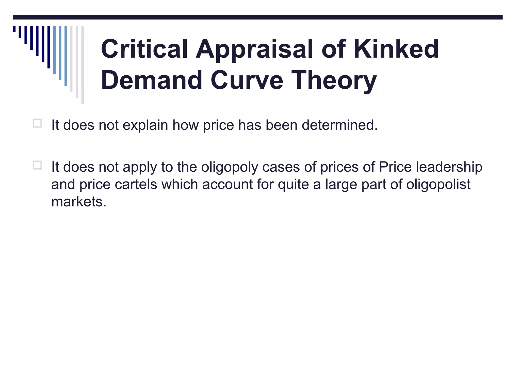 Critical Appraisal of Kinked
Demand Curve Theory
 It does not explain how price has been determined.
 It does not apply to the oligopoly cases of prices of Price leadership

and price cartels which account for quite a large part of oligopolist
markets.

 