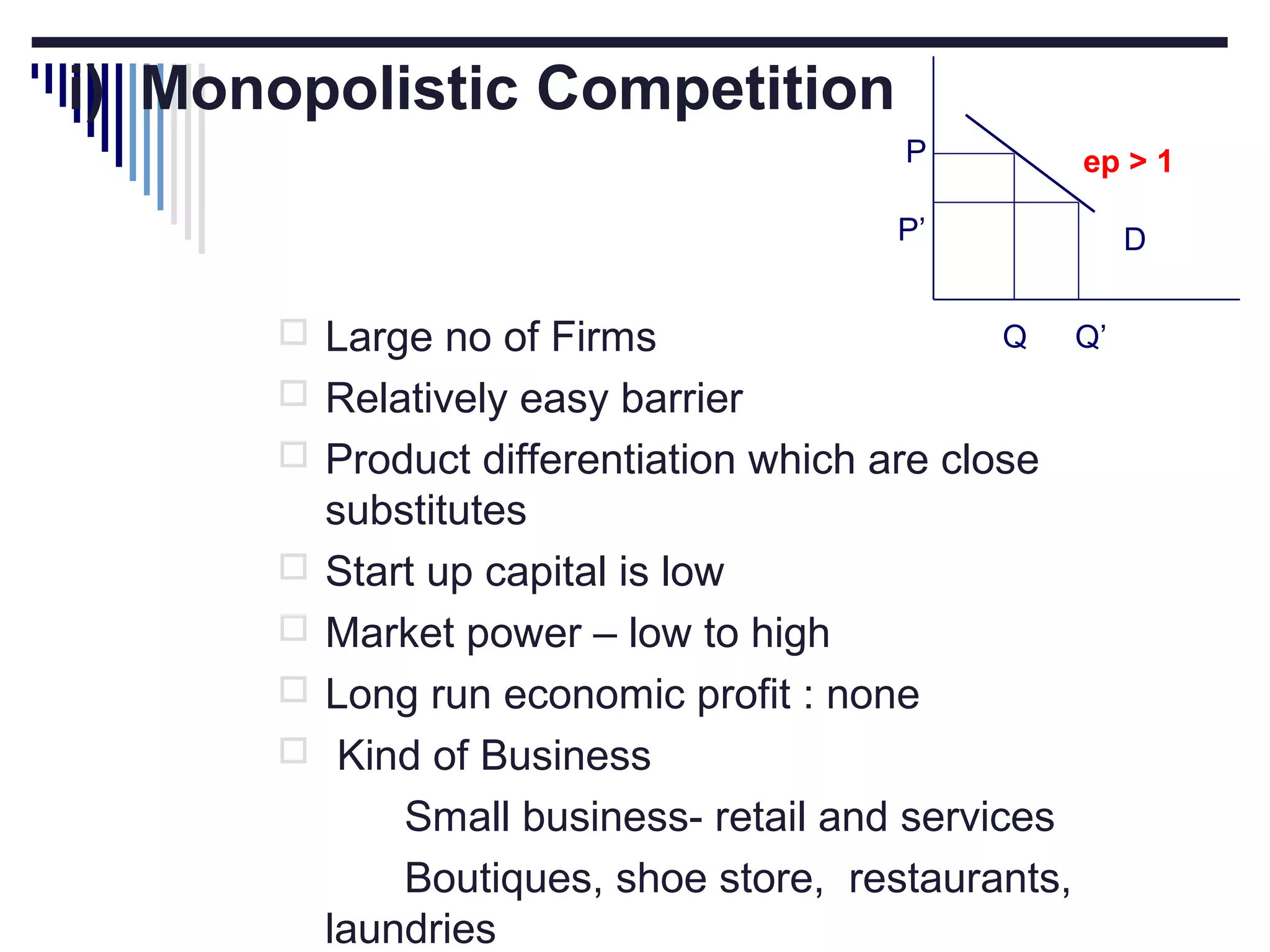 i) Monopolistic Competition
P
P’

 Large no of Firms

ep > 1
D
Q

 Relatively easy barrier
 Product differentiation which are close





substitutes
Start up capital is low
Market power – low to high
Long run economic profit : none
Kind of Business
Small business- retail and services
Boutiques, shoe store, restaurants,
laundries

Q’

 