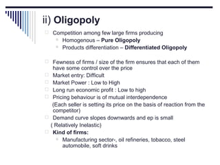 ii) Oligopoly
 Competition among few large firms producing



Homogenous – Pure Oligopoly
Products differentiation – Differentiated Oligopoly

 Fewness of firms / size of the firm ensures that each of them








have some control over the price
Market entry: Difficult
Market Power : Low to High
Long run economic profit : Low to high
Pricing behaviour is of mutual interdependence
(Each seller is setting its price on the basis of reaction from the
competitor)
Demand curve slopes downwards and ep is small
( Relatively Inelastic)
Kind of firms:
 Manufacturing sector-, oil refineries, tobacco, steel
automobile, soft drinks

 