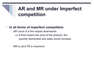 AR and MR under Imperfect
competition
 In all forms of imperfect competition
 AR curve of a firm slopes downwards
i.e If firms lowers the price of the product, the
quantity demanded and sales would increase


MR is zero TR is maximum

 