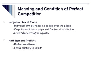 Meaning and Condition of Perfect
Competition


Large Number of Firms
- Individual firm exercises no control over the prices
- Output constitutes a very small fraction of total output
- Price taker and output adjuster



Homogenous Product
- Perfect substitutes
- Cross elasticity is Infinite

 