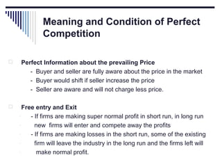 Meaning and Condition of Perfect
Competition


Perfect Information about the prevailing Price
- Buyer and seller are fully aware about the price in the market
- Buyer would shift if seller increase the price
- Seller are aware and will not charge less price.



Free entry and Exit
- If firms are making super normal profit in short run, in long run
new firms will enter and compete away the profits
- If firms are making losses in the short run, some of the existing
firm will leave the industry in the long run and the firms left will
make normal profit.

 