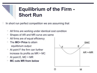 Equilibrium of the Firm Short Run
 In short run perfect competition we are assuming that










All firms are working under identical cost condition
Shapes of AR and MR curve are same
All firms are of equal efficiency
The MC= Price to attain
equilibrium output
F
At point F the firm can further
increase its profits as MR > MC
At point E, MC = MR
MC cuts MR from below
O

SMC
E
AR =-MR

M

 