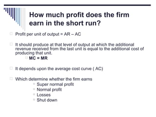 How much profit does the firm
earn in the short run?
 Profit per unit of output = AR – AC
 It should produce at that level of output at which the additional

revenue received from the last unit is equal to the additional cost of
producing that unit.
 MC = MR

 It depends upon the average cost curve ( AC)
 Which determine whether the firm earns





Super normal profit
Normal profit
Losses
Shut down

 