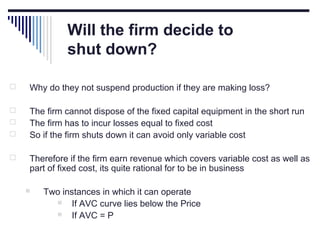 Will the firm decide to
shut down?


Why do they not suspend production if they are making loss?



The firm cannot dispose of the fixed capital equipment in the short run
The firm has to incur losses equal to fixed cost
So if the firm shuts down it can avoid only variable cost





Therefore if the firm earn revenue which covers variable cost as well as
part of fixed cost, its quite rational for to be in business


Two instances in which it can operate

If AVC curve lies below the Price

If AVC = P

 