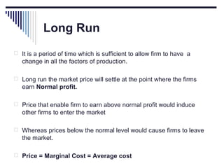 Long Run
 It is a period of time which is sufficient to allow firm to have a

change in all the factors of production.
 Long run the market price will settle at the point where the firms

earn Normal profit.
 Price that enable firm to earn above normal profit would induce

other firms to enter the market
 Whereas prices below the normal level would cause firms to leave

the market.
 Price = Marginal Cost = Average cost

 
