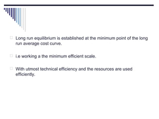  Long run equilibrium is established at the minimum point of the long

run average cost curve.
 i.e working a the minimum efficient scale.
 With utmost technical efficiency and the resources are used

efficiently.

 
