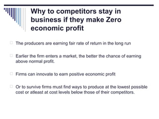 Why to competitors stay in
business if they make Zero
economic profit
 The producers are earning fair rate of return in the long run
 Earlier the firm enters a market, the better the chance of earning

above normal profit.
 Firms can innovate to earn positive economic profit
 Or to survive firms must find ways to produce at the lowest possible

cost or atleast at cost levels below those of their competitors.

 