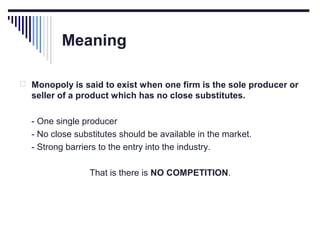 Meaning
 Monopoly is said to exist when one firm is the sole producer or

seller of a product which has no close substitutes.
- One single producer
- No close substitutes should be available in the market.
- Strong barriers to the entry into the industry.
That is there is NO COMPETITION.

 