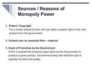 Sources / Reasons of
Monopoly Power
1. Patent / Copyright
For a certain period of time, firm can attain a patent right on the new
product from the government.
2. Control over an essential Raw – material.
3. Grant of Franchise by the Government
A firm is granted the exclusive legal rights by the Government to
produce a given product. Government keep with itself the right to
regulate its price and quality.

 