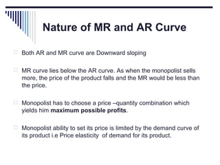 Nature of MR and AR Curve
 Both AR and MR curve are Downward sloping
 MR curve lies below the AR curve. As when the monopolist sells

more, the price of the product falls and the MR would be less than
the price.
 Monopolist has to choose a price –quantity combination which

yields him maximum possible profits.
 Monopolist ability to set its price is limited by the demand curve of

its product i.e Price elasticity of demand for its product.

 