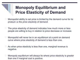 Monopoly Equilibrium and
Price Elasticity of Demand
 Monopolist ability to set price is limited by the demand curve for its

product i.e the price elasticity of demand.
 The price elasticity of demand indicates how much more or less

people are willing to buy in relation to price decrease or increase.
 Monopolist will never be in an equilibrium at a point on demand

curve where price elasticity of demand is less than one.
 As when price elasticity is less than one, marginal revenue is

negative.
 Monopoly equilibrium will always lie where price elasticity is greater

than one if marginal cost is positive.

 