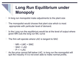 Long Run Equilibrium under
Monopoly
 In long run monopolist make adjustments to the plant size
 The monopolist would choose that plant size which is most

appropriate with particular level of demand.
 In the Long run the equilibrium would be at the level of output where

given MR cuts the long run MC curve

 The firm will operate where LAC is tangent to SAC

MR = LMC = SMC
 SAC = LAC
 P = > LAC
 As the price cannot fall below LAC, in long run the monopolist will
quit the industry if it is not even able to make normal profits.


 