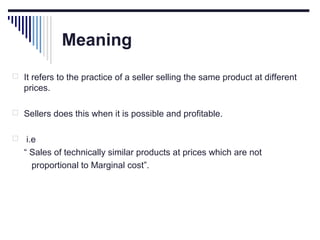 Meaning
 It refers to the practice of a seller selling the same product at different

prices.
 Sellers does this when it is possible and profitable.


i.e
“ Sales of technically similar products at prices which are not
proportional to Marginal cost”.

 