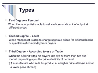 Types
 First Degree – Personal

When the monopolist is able to sell each separate unit of output at
different prices
 Second Degree - Local

When monopolist is able to charge separate prices for different blocks
or quantities of commodity from buyers.
 Third Degree - According to use or Trade

When the seller divides his buyers into two or more than two submarket depending upon the price elasticity of demand
( A manufacture who sells his product at a higher price at home and at
a lower price abroad)

 