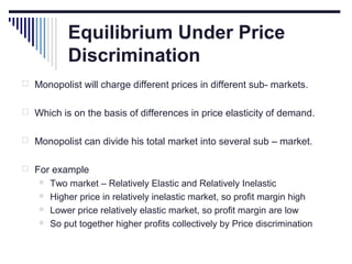 Equilibrium Under Price
Discrimination
 Monopolist will charge different prices in different sub- markets.
 Which is on the basis of differences in price elasticity of demand.
 Monopolist can divide his total market into several sub – market.
 For example





Two market – Relatively Elastic and Relatively Inelastic
Higher price in relatively inelastic market, so profit margin high
Lower price relatively elastic market, so profit margin are low
So put together higher profits collectively by Price discrimination

 