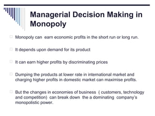 Managerial Decision Making in
Monopoly
 Monopoly can earn economic profits in the short run or long run.
 It depends upon demand for its product
 It can earn higher profits by discriminating prices
 Dumping the products at lower rate in international market and

charging higher profits in domestic market can maximise profits.
 But the changes in economies of business ( customers, technology

and competition) can break down the a dominating company’s
monopolistic power.

 