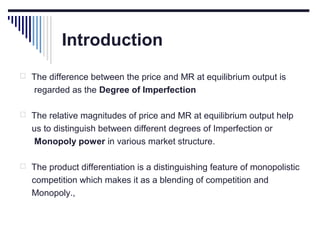 Introduction
 The difference between the price and MR at equilibrium output is

regarded as the Degree of Imperfection
 The relative magnitudes of price and MR at equilibrium output help

us to distinguish between different degrees of Imperfection or
Monopoly power in various market structure.
 The product differentiation is a distinguishing feature of monopolistic

competition which makes it as a blending of competition and
Monopoly.,

 