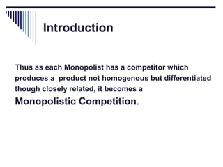 Introduction
Thus as each Monopolist has a competitor which
produces a product not homogenous but differentiated
though closely related, it becomes a

Monopolistic Competition.

 