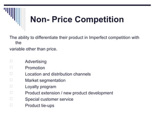 Non- Price Competition
The ability to differentiate their product in Imperfect competition with
the
variable other than price.









Advertising
Promotion
Location and distribution channels
Market segmentation
Loyalty program
Product extension / new product development
Special customer service
Product tie-ups

 