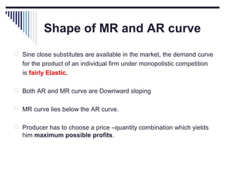 Shape of MR and AR curve
 Sine close substitutes are available in the market, the demand curve

for the product of an individual firm under monopolistic competition
is fairly Elastic.
 Both AR and MR curve are Downward sloping
 MR curve lies below the AR curve.
 Producer has to choose a price –quantity combination which yields

him maximum possible profits.

 