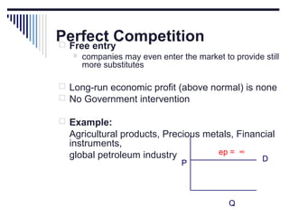 Perfect Competition
 Free entry


companies may even enter the market to provide still
more substitutes

 Long-run economic profit (above normal) is none
 No Government intervention
 Example:

Agricultural products, Precious metals, Financial
instruments,
ep = ∞
global petroleum industry
D
P

Q

 
