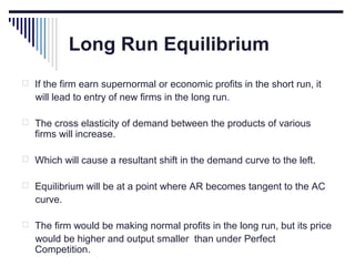 Long Run Equilibrium
 If the firm earn supernormal or economic profits in the short run, it

will lead to entry of new firms in the long run.
 The cross elasticity of demand between the products of various

firms will increase.

 Which will cause a resultant shift in the demand curve to the left.
 Equilibrium will be at a point where AR becomes tangent to the AC

curve.
 The firm would be making normal profits in the long run, but its price

would be higher and output smaller than under Perfect
Competition.

 