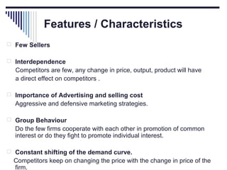 Features / Characteristics
 Few Sellers
 Interdependence

Competitors are few, any change in price, output, product will have
a direct effect on competitors .
 Importance of Advertising and selling cost

Aggressive and defensive marketing strategies.
 Group Behaviour

Do the few firms cooperate with each other in promotion of common
interest or do they fight to promote individual interest.
 Constant shifting of the demand curve.

Competitors keep on changing the price with the change in price of the
firm.

 