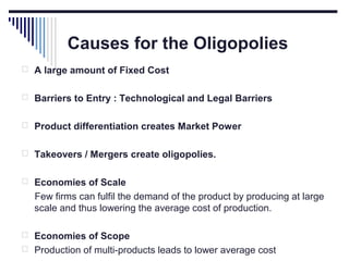 Causes for the Oligopolies
 A large amount of Fixed Cost
 Barriers to Entry : Technological and Legal Barriers
 Product differentiation creates Market Power
 Takeovers / Mergers create oligopolies.
 Economies of Scale

Few firms can fulfil the demand of the product by producing at large
scale and thus lowering the average cost of production.
 Economies of Scope
 Production of multi-products leads to lower average cost

 