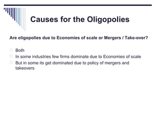 Causes for the Oligopolies
Are oligopolies due to Economies of scale or Mergers / Take-over?
 Both
 In some industries few firms dominate due to Economies of scale
 But in some its get dominated due to policy of mergers and

takeovers

 