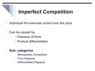 Imperfect Competition
 Individual firm exercise control over the price
 Can be caused by

- Fewness of firms
- Product differentiation
 Sub- categories
 Monopolistic Competition
 Pure Oligopoly
 Differentiated Oligopoly

 