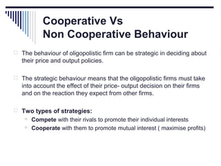 Cooperative Vs
Non Cooperative Behaviour
 The behaviour of oligopolistic firm can be strategic in deciding about

their price and output policies.
 The strategic behaviour means that the oligopolistic firms must take

into account the effect of their price- output decision on their firms
and on the reaction they expect from other firms.
 Two types of strategies:



Compete with their rivals to promote their individual interests
Cooperate with them to promote mutual interest ( maximise profits)

 