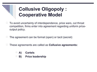 Collusive Oligopoly :
Cooperative Model
 To avoid uncertainty of interdependence, price wars, cut throat

competition, firms enter into agreement regarding uniform priceoutput policy.
 The agreement can be formal (open) or tacit (secret)
 These agreements are called as Collusive agreements:



A)
B)

Cartels
Price leadership

 